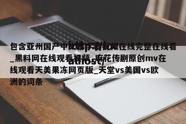 包含亚州国产中文幕字幕视频在线完整在线看_黑料网在线观看视频_麻花传剧原创mv在线观看天美果冻网页版_天堂vs美国vs欧洲的词条